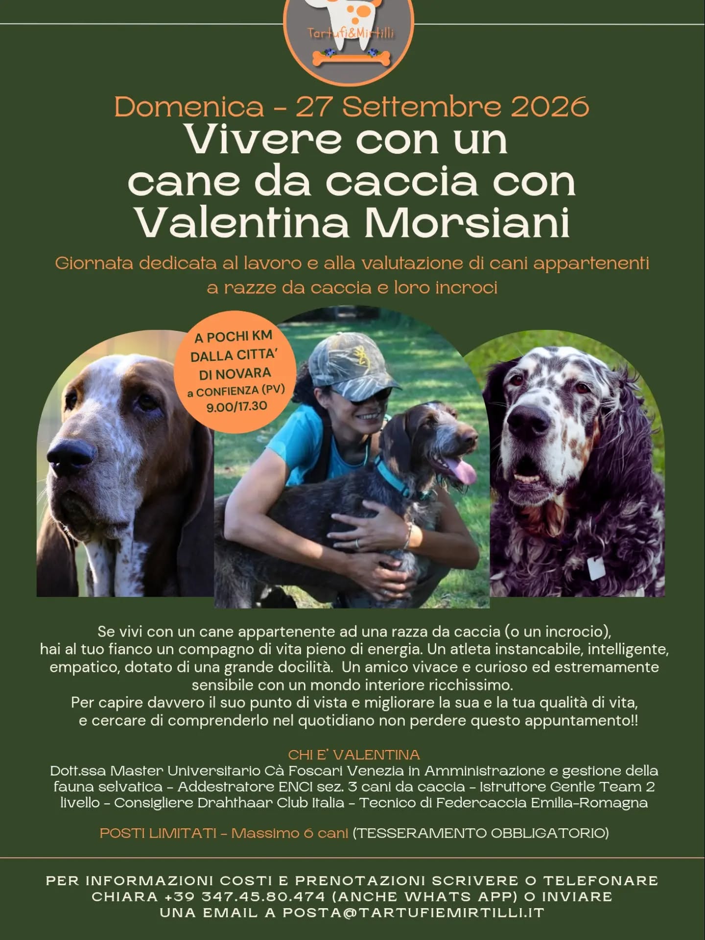 Se vivi con un cane appartenente ad una razza da caccia (o un incrocio),
hai al tuo fianco un compagno di vita pieno di energia. Un atleta instancabile, intelligente, empatico, dotato di una grande docilità. Un amico vivace e curioso ed estremamente sensibile con un mondo interiore ricchissimo. 
Per capire davvero il suo punto di vista e migliorare la sua e la tua qualità di vita, e cercare di comprenderlo nel quotidiano non perdere questo appuntamento!!
CHI E’ VALENTINA
Dott.ssa Master Universitario Cà Foscari Venezia in Amministrazione e gestione della fauna selvatica - Addestratore ENCI sez. 3 cani da caccia - Istruttore Gentle Team 2 livello - Consigliere Drahthaar Club Italia - Tecnico di Federcaccia Emilia-Romagna
POSTI LIMITATI (massimo 6 cani)
Per info posta@tartufiemirtilli.it o contattare il numero 347.4580474 (anche whats app)